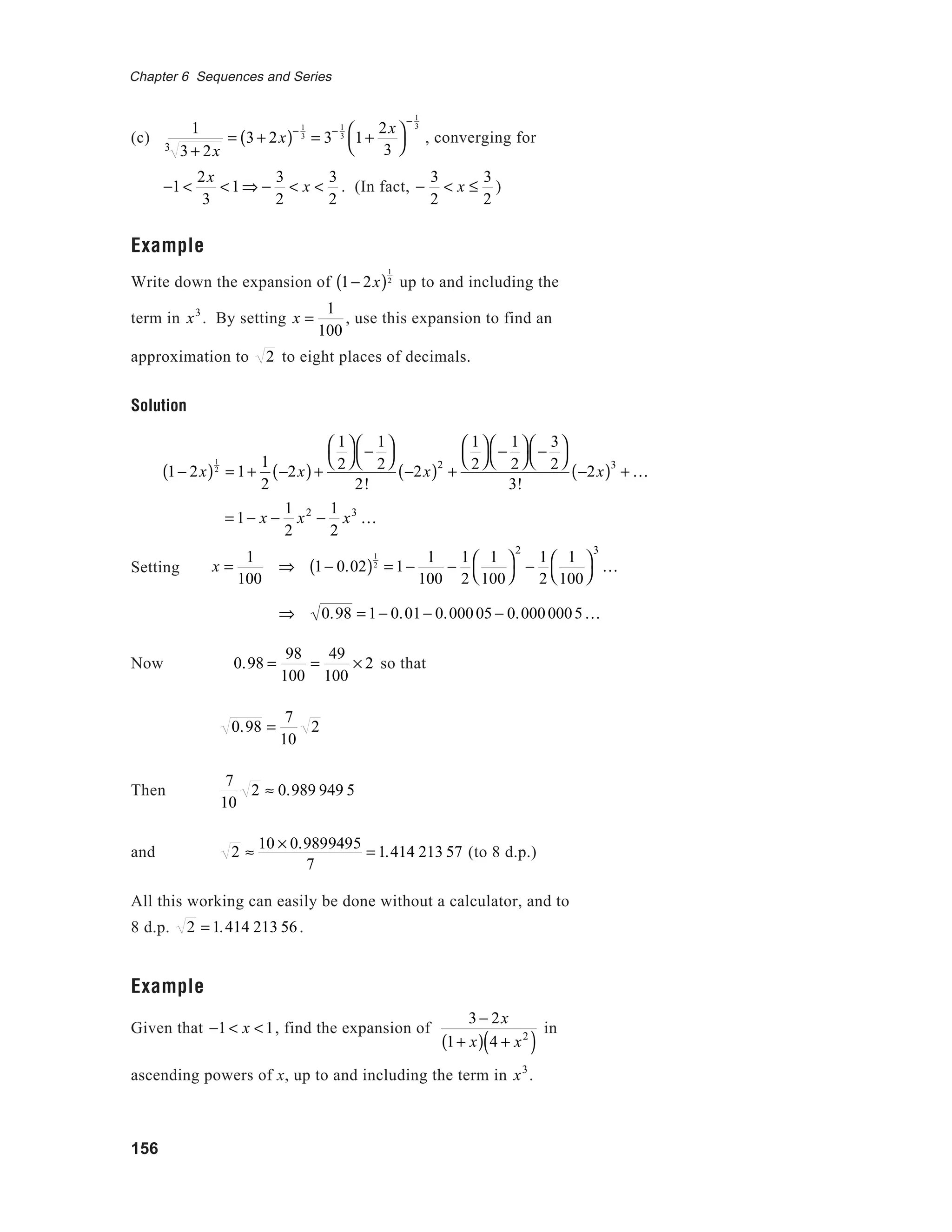 156
Chapter 6 Sequences and Series
(c)
1
3 + 2x3
= 3 + 2x( )− 1
3
= 3
− 1
3
1+
2x
3




− 1
3
, converging for
−1 <
2x
3
<1⇒ −
3
2
< x <
3
2
. (In fact, −
3
2
< x ≤
3
2
)
Example
Write down the expansion of 1− 2x( )
1
2
up to and including the
term in x3
. By setting x =
1
100
, use this expansion to find an
approximation to 2 to eight places of decimals.
Solution
= 1− x −
1
2
x2
−
1
2
x3
K
Setting
Now 0.98 =
98
100
=
49
100
× 2 so that
0.98 =
7
10
2
Then
7
10
2 ≈ 0.989 949 5
and 2 ≈
10 × 0.9899495
7
= 1.414 213 57 (to 8 d.p.)
All this working can easily be done without a calculator, and to
8 d.p. 2 = 1.414 213 56.
Example
Given that −1 < x <1, find the expansion of
3 − 2x
1+ x( ) 4 + x2
( )
in
ascending powers of x, up to and including the term in x3
.
1− 2x( )
1
2
= 1+
1
2
−2x( )+
1
2




−
1
2




2!
−2x( )2
+
1
2




−
1
2




−
3
2




3!
−2x( )3
+ K
x =
1
100
⇒ 1− 0.02( )
1
2
= 1−
1
100
−
1
2
1
100




2
−
1
2
1
100




3
K
⇒ 0.98 = 1− 0.01− 0.00005 − 0.0000005K
 