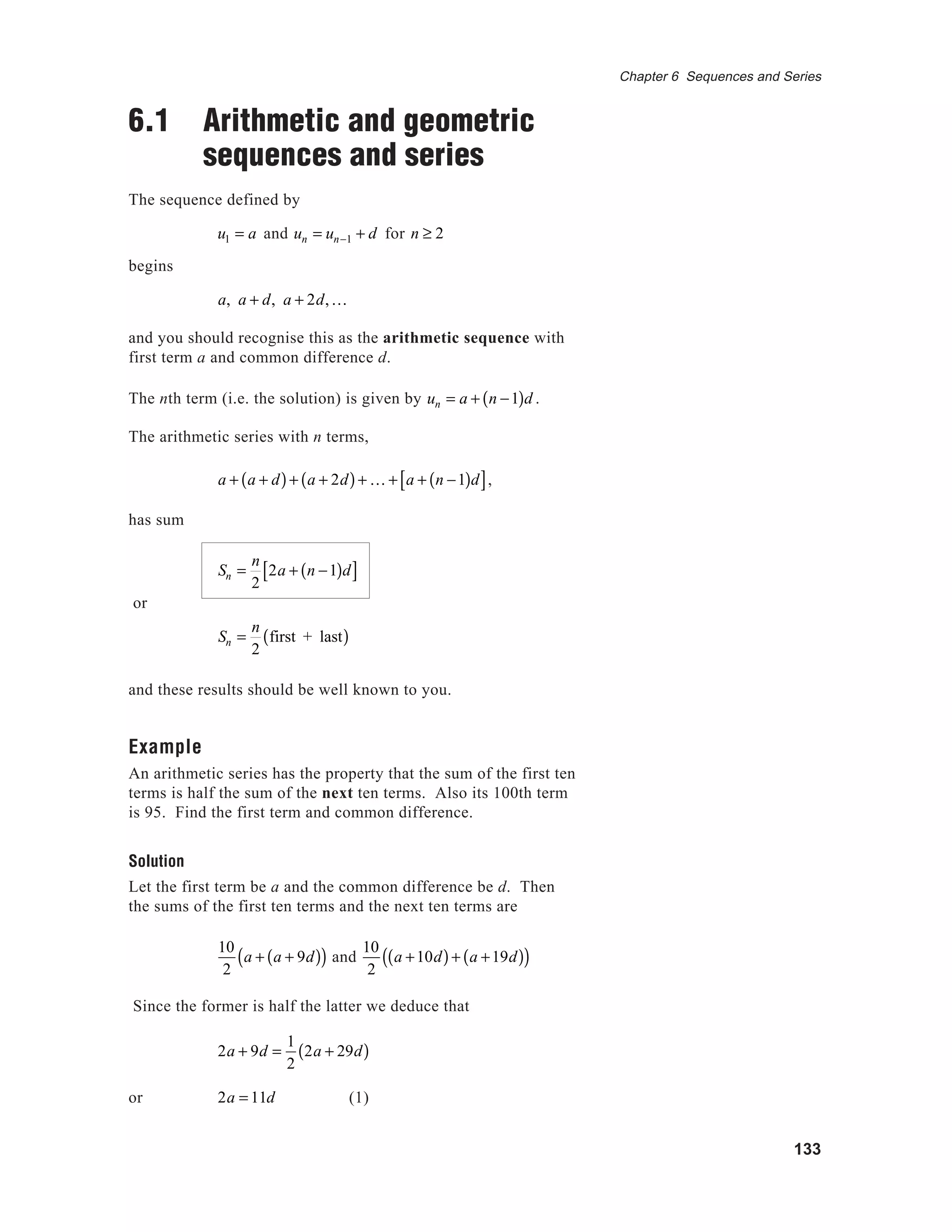 133
Chapter 6 Sequences and Series
6.1 Arithmetic and geometric
sequences and series
The sequence defined by
u1 = a and un = un−1 + d for n ≥ 2
begins
a, a + d, a + 2d,K
and you should recognise this as the arithmetic sequence with
first term a and common difference d.
The nth term (i.e. the solution) is given by un = a + n −1( )d .
The arithmetic series with n terms,
a + a + d( )+ a + 2d( )+ K + a + n −1( )d[ ],
has sum
Sn =
n
2
2a + n −1( )d[ ]
or
Sn =
n
2
first + last( )
and these results should be well known to you.
Example
An arithmetic series has the property that the sum of the first ten
terms is half the sum of the next ten terms. Also its 100th term
is 95. Find the first term and common difference.
Solution
Let the first term be a and the common difference be d. Then
the sums of the first ten terms and the next ten terms are
10
2
a + a + 9d( )( ) and
10
2
a +10d( )+ a +19d( )( )
Since the former is half the latter we deduce that
2a + 9d =
1
2
2a + 29d( )
or 2a = 11d (1)
 