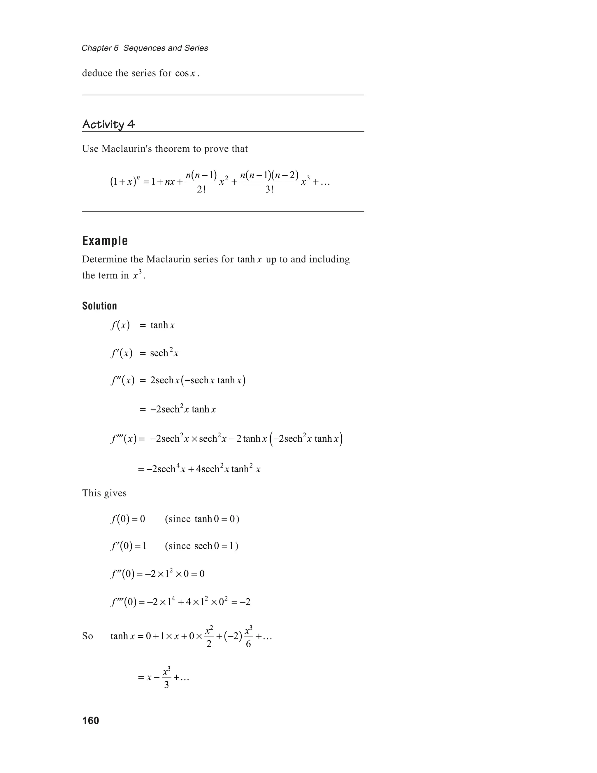 160
Chapter 6 Sequences and Series
deduce the series for cos x .
Activity 4
Use Maclaurin's theorem to prove that
1+ x( )n
= 1+ nx +
n n −1( )
2!
x2
+
n n −1( ) n − 2( )
3!
x3
+ K
Example
Determine the Maclaurin series for tanh x up to and including
the term in x3
.
Solution
f x( ) = tanh x
′f x( ) = sech2
x
′′f x( ) = 2sechx −sechx tanh x( )
= −2sech2
x tanh x
′′′f x( ) = −2sech2
x × sech2
x − 2tanh x −2sech2
x tanh x( )
= −2sech4
x + 4sech2
x tanh2
x
This gives
f 0( ) = 0 (since tanh 0 = 0)
′f 0( ) = 1 (since sech 0 = 1)
′′f 0( ) = −2 ×12
× 0 = 0
′′′f 0( ) = −2 ×14
+ 4 ×12
× 02
= −2
So tanh x = 0 +1× x + 0 ×
x2
2
+ −2( ) x3
6
+K
= x −
x3
3
+...
 