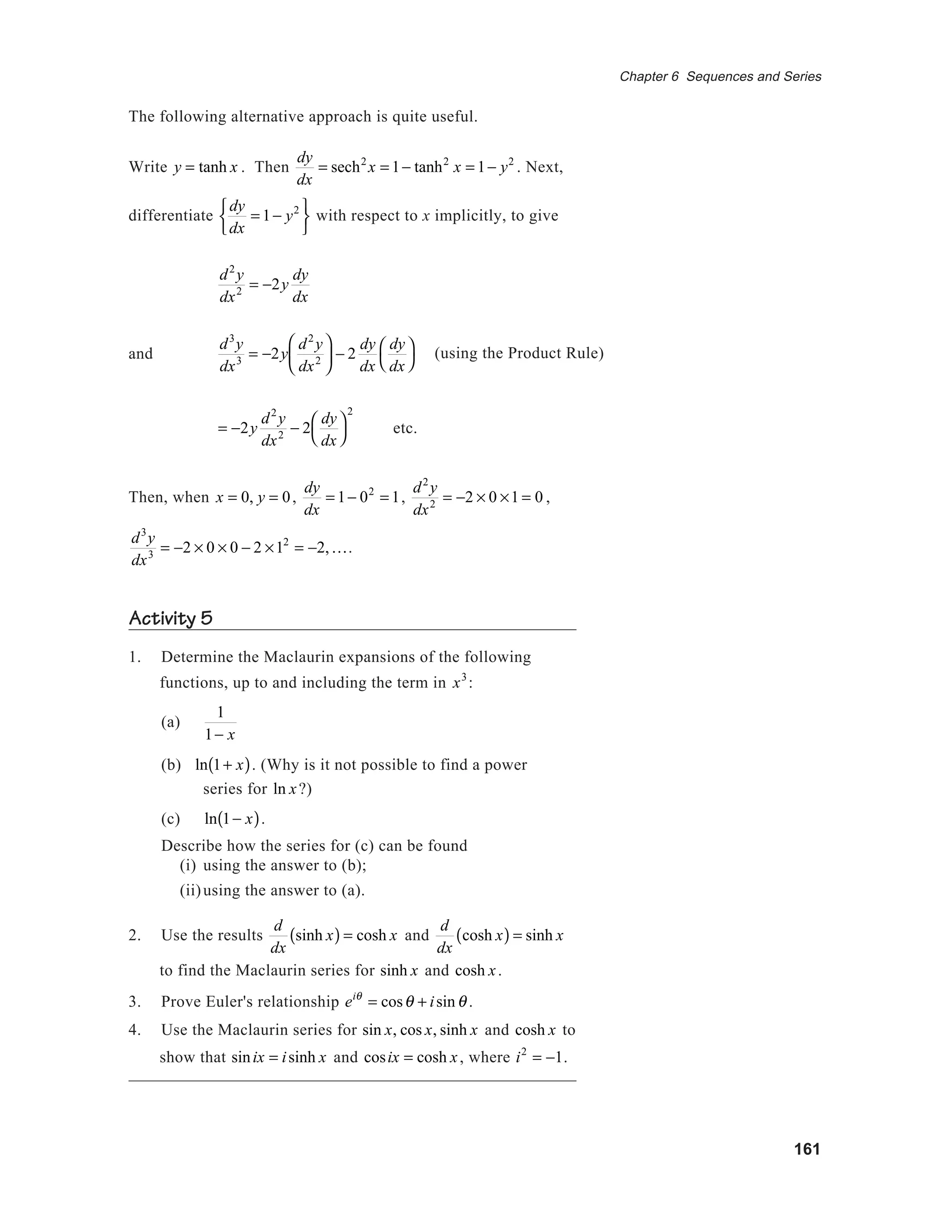 161
Chapter 6 Sequences and Series
The following alternative approach is quite useful.
Write y = tanh x . Then
dy
dx
= sech2
x = 1− tanh2
x = 1− y2
. Next,
differentiate
dy
dx
= 1− y2





with respect to x implicitly, to give
d2
y
dx2 = −2y
dy
dx
and
d3
y
dx3 = −2y
d2
y
dx2





 − 2
dy
dx
dy
dx




= −2y
d2
y
dx2 − 2
dy
dx




2
etc.
Then, when x = 0, y = 0,
dy
dx
= 1− 02
= 1,
d2
y
dx2 = −2 × 0 ×1 = 0 ,
d3
y
dx3 = −2 × 0 × 0 − 2 ×12
= −2,K.
Activity 5
1. Determine the Maclaurin expansions of the following
functions, up to and including the term in x3
:
(a)
1
1− x
(b) ln 1+ x( ). (Why is it not possible to find a power
series for ln x?)
(c) ln 1− x( ).
Describe how the series for (c) can be found
(i) using the answer to (b);
(ii)using the answer to (a).
2. Use the results
d
dx
sinh x( ) = cosh x and
d
dx
cosh x( ) = sinh x
to find the Maclaurin series for sinh x and cosh x.
3. Prove Euler's relationship eiθ
= cosθ + isinθ .
4. Use the Maclaurin series for sin x, cos x, sinh x and cosh x to
show that sinix = isinh x and cosix = cosh x, where i2
= −1.
(using the Product Rule)
 