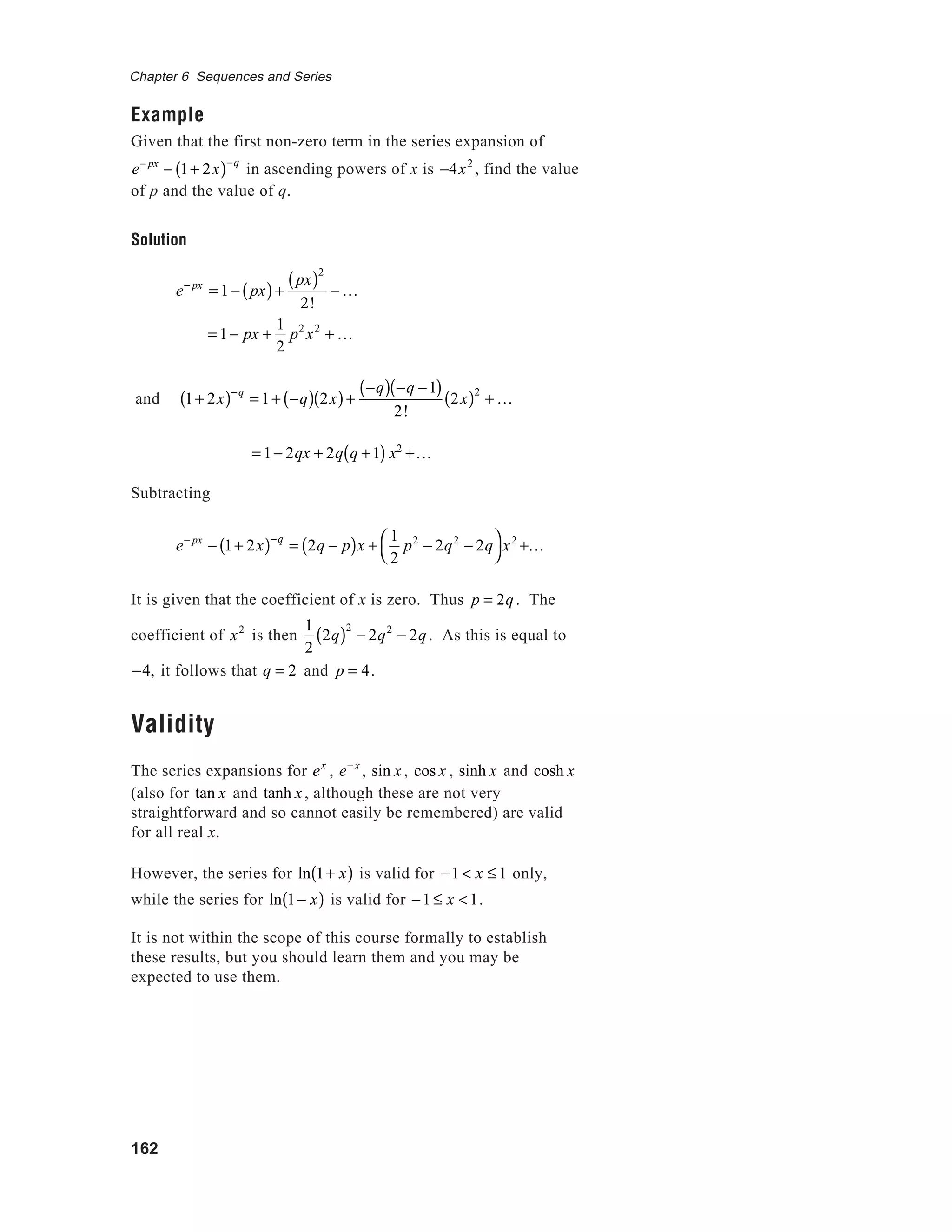 162
Chapter 6 Sequences and Series
Example
Given that the first non-zero term in the series expansion of
e− px
− 1+ 2x( )−q
in ascending powers of x is −4x2
, find the value
of p and the value of q.
Solution
e− px
= 1− px( )+
px( )2
2!
− K
= 1− px +
1
2
p2
x2
+ K
and 1+ 2x( )−q
= 1+ −q( ) 2x( )+
−q( ) −q −1( )
2!
2x( )2
+ K
= 1− 2qx + 2q q +1( ) x2
+K
Subtracting
e− px
− 1+ 2x( )−q
= 2q − p( )x +
1
2
p2
− 2q2
− 2q



x2
+K
It is given that the coefficient of x is zero. Thus p = 2q. The
coefficient of x2
is then
1
2
2q( )2
− 2q2
− 2q. As this is equal to
−4, it follows that q = 2 and p = 4.
Validity
The series expansions for ex
, e− x
, sin x , cos x , sinh x and cosh x
(also for tan x and tanh x, although these are not very
straightforward and so cannot easily be remembered) are valid
for all real x.
However, the series for ln 1+ x( ) is valid for −1 < x ≤ 1 only,
while the series for ln 1− x( ) is valid for −1 ≤ x <1.
It is not within the scope of this course formally to establish
these results, but you should learn them and you may be
expected to use them.
 