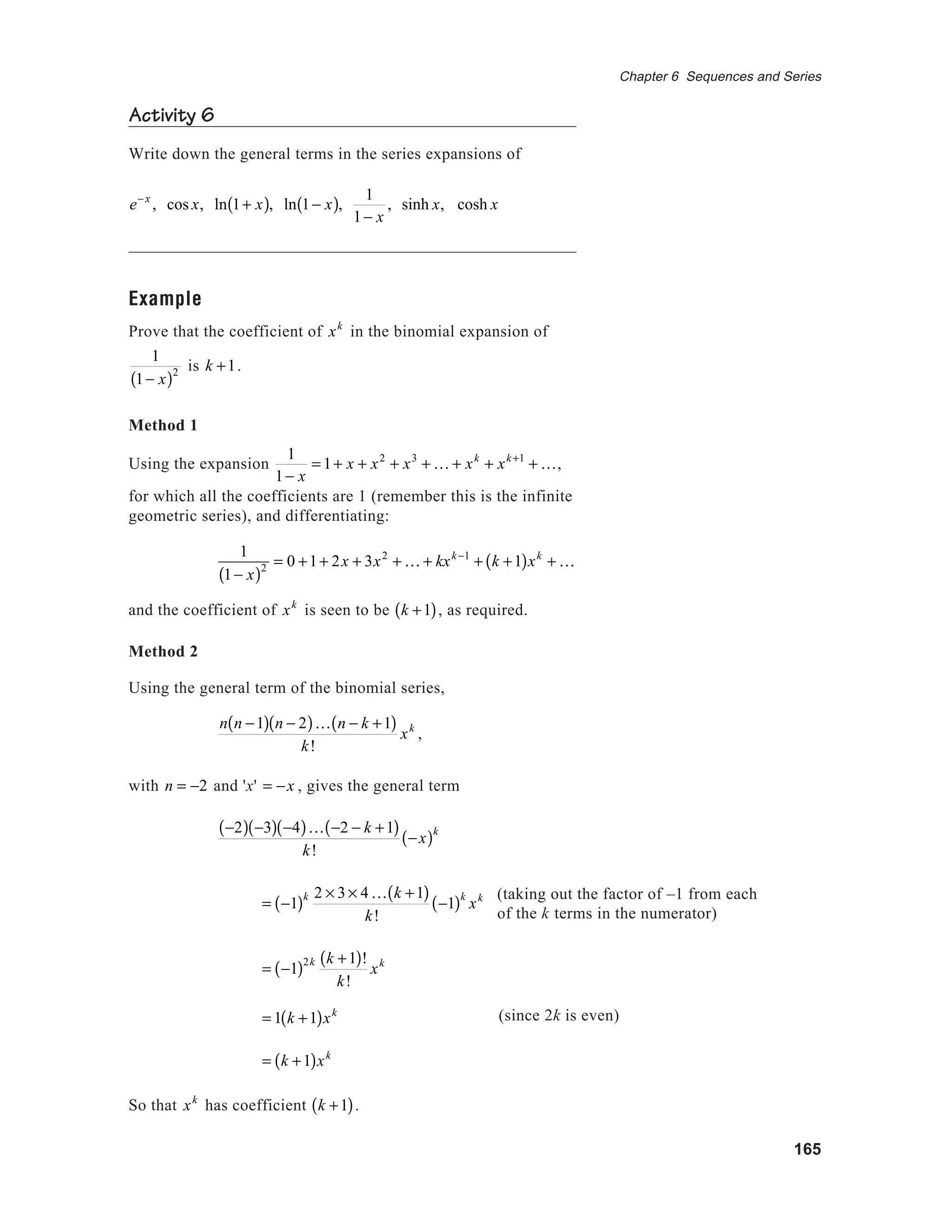 165
Chapter 6 Sequences and Series
Activity 6
Write down the general terms in the series expansions of
e− x
, cos x, ln 1+ x( ), ln 1− x( ),
1
1− x
, sinh x, cosh x
Example
Prove that the coefficient of xk
in the binomial expansion of
1
1− x( )2 is k +1.
Method 1
Using the expansion
1
1− x
= 1+ x + x2
+ x3
+ K + xk
+ xk +1
+ K,
for which all the coefficients are 1 (remember this is the infinite
geometric series), and differentiating:
1
1− x( )2 = 0 +1+ 2x + 3x2
+ K + kxk −1
+ k +1( )xk
+ K
and the coefficient of xk
is seen to be k +1( ), as required.
Method 2
Using the general term of the binomial series,
n n −1( ) n − 2( )K n − k +1( )
k!
xk
,
with n = −2 and 'x' = −x , gives the general term
−2( ) −3( ) −4( )K −2 − k +1( )
k!
−x( )k
= −1( )k 2 × 3 × 4K k +1( )
k!
−1( )k
xk
= −1( )2k k +1( )!
k!
xk
= 1 k +1( )xk
= k +1( )xk
So that xk
has coefficient k +1( ).
(since 2k is even)
(taking out the factor of –1 from each
of the k terms in the numerator)
 