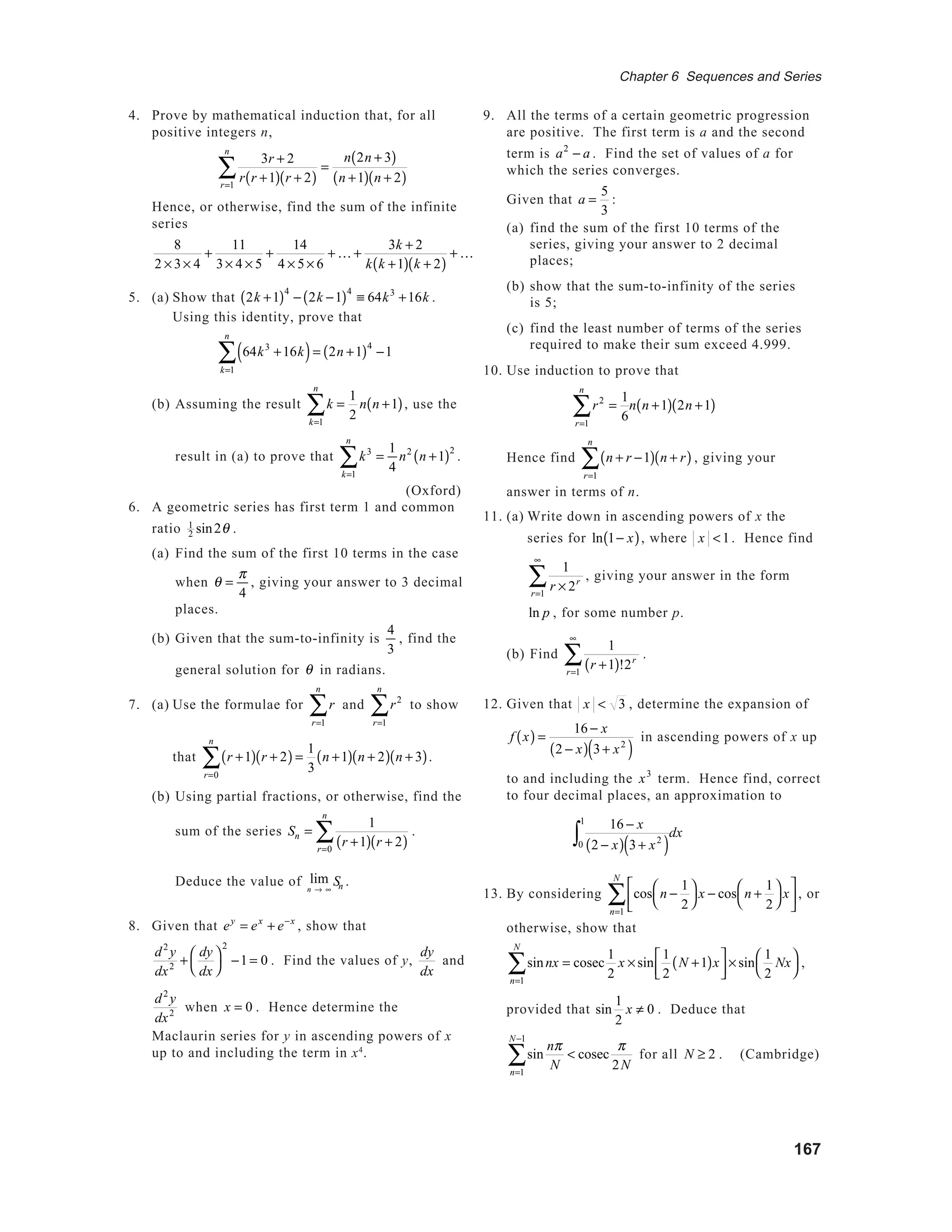 167
Chapter 6 Sequences and Series
4. Prove by mathematical induction that, for all
positive integers n,
3r + 2
r r +1( ) r + 2( )r=1
n
∑ =
n 2n + 3( )
n +1( ) n + 2( )
Hence, or otherwise, find the sum of the infinite
series
8
2 × 3× 4
+
11
3× 4 × 5
+
14
4 × 5× 6
+ K +
3k + 2
k k +1( ) k + 2( )
+ K
5. (a) Show that 2k +1( )4
− 2k −1( )4
≡ 64k3
+16k .
Using this identity, prove that
64k3
+16k( )
k=1
n
∑ = 2n +1( )4
−1
(b) Assuming the result k
k=1
n
∑ =
1
2
n n +1( ), use the
result in (a) to prove that k3
k=1
n
∑ =
1
4
n2
n +1( )2
.
(Oxford)
6. A geometric series has first term 1 and common
ratio 1
2 sin2θ .
(a) Find the sum of the first 10 terms in the case
when θ =
π
4
, giving your answer to 3 decimal
places.
(b) Given that the sum-to-infinity is
4
3
, find the
general solution for θ in radians.
7. (a) Use the formulae for r
r=1
n
∑ and r2
r=1
n
∑ to show
that r +1( ) r + 2( )
r=0
n
∑ =
1
3
n +1( ) n + 2( ) n + 3( ).
(b) Using partial fractions, or otherwise, find the
sum of the series Sn =
1
r +1( ) r + 2( )r=0
n
∑ .
Deduce the value of lim
n → ∞
Sn .
8. Given that ey
= ex
+ e−x
, show that
d2
y
dx2 +
dy
dx




2
−1 = 0 . Find the values of y,
dy
dx
and
d2
y
dx2
when x = 0 . Hence determine the
Maclaurin series for y in ascending powers of x
up to and including the term in x4
.
9. All the terms of a certain geometric progression
are positive. The first term is a and the second
term is a2
− a . Find the set of values of a for
which the series converges.
Given that a =
5
3
:
(a) find the sum of the first 10 terms of the
series, giving your answer to 2 decimal
places;
(b) show that the sum-to-infinity of the series
is 5;
(c) find the least number of terms of the series
required to make their sum exceed 4.999.
10. Use induction to prove that
r2
=
1
6r=1
n
∑ n n +1( ) 2n +1( )
Hence find n + r −1( ) n + r( )
r=1
n
∑ , giving your
answer in terms of n.
11. (a) Write down in ascending powers of x the
series for ln 1− x( ), where x <1. Hence find
1
r × 2r
r=1
∞
∑ , giving your answer in the form
ln p , for some number p.
(b) Find
1
r +1( )!2r
r=1
∞
∑ .
12. Given that x < 3 , determine the expansion of
f x( ) =
16 − x
2 − x( ) 3+ x2
( )
in ascending powers of x up
to and including the x3
term. Hence find, correct
to four decimal places, an approximation to
16 − x
2 − x( ) 3+ x2
( )0
1
∫ dx
13. By considering cos n −
1
2




x − cos n +
1
2




x






n=1
N
∑ , or
otherwise, show that
sinnx = cosec
n=1
N
∑
1
2
x × sin
1
2
N +1( )x


 × sin
1
2
Nx



,
provided that sin
1
2
x ≠ 0 . Deduce that
sin
nπ
N
< cosec
n=1
N−1
∑
π
2N
for all N ≥ 2 . (Cambridge)
 