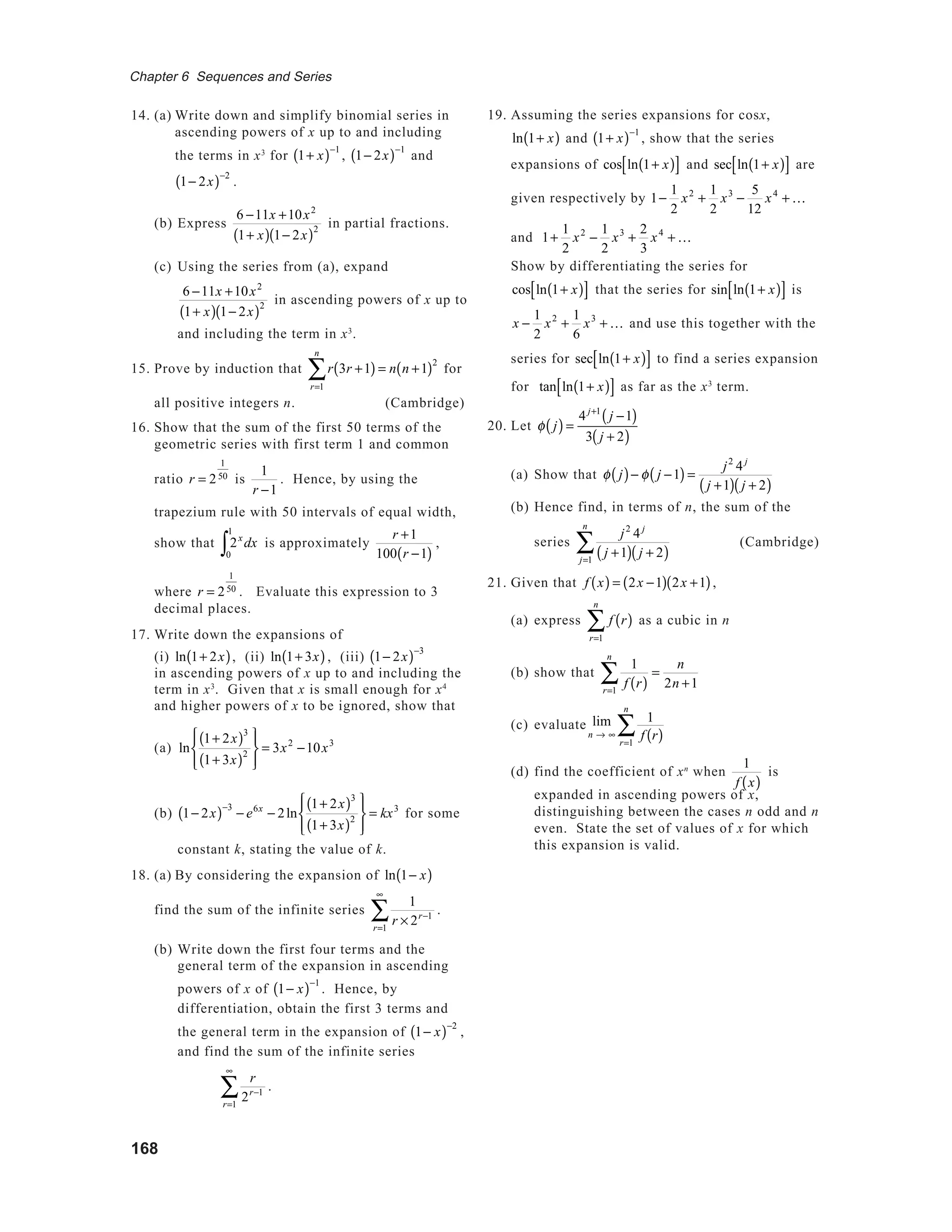 168
Chapter 6 Sequences and Series
14. (a) Write down and simplify binomial series in
ascending powers of x up to and including
the terms in x3
for 1+ x( )−1
, 1− 2x( )−1
and
1− 2x( )−2
.
(b) Express
6 −11x +10x2
1+ x( ) 1− 2x( )2
in partial fractions.
(c) Using the series from (a), expand
6 −11x +10x2
1+ x( ) 1− 2x( )2
in ascending powers of x up to
and including the term in x3
.
15. Prove by induction that r 3r +1( )
r=1
n
∑ = n n +1( )2
for
all positive integers n. (Cambridge)
16. Show that the sum of the first 50 terms of the
geometric series with first term 1 and common
ratio r = 2
1
50 is
1
r −1
. Hence, by using the
trapezium rule with 50 intervals of equal width,
show that 2x
0
1
∫ dx is approximately
r +1
100 r −1( )
,
where r = 2
1
50 . Evaluate this expression to 3
decimal places.
17. Write down the expansions of
(i) ln 1+ 2x( ), (ii) ln 1+ 3x( ), (iii) 1− 2x( )−3
in ascending powers of x up to and including the
term in x3
. Given that x is small enough for x4
and higher powers of x to be ignored, show that
(a) ln
1+ 2x( )3
1+ 3x( )2








= 3x2
−10x3
(b) 1− 2x( )−3
− e6x
− 2ln
1+ 2x( )3
1+ 3x( )2








= kx3
for some
constant k, stating the value of k.
18. (a) By considering the expansion of ln 1− x( )
find the sum of the infinite series
1
r × 2r−1
r=1
∞
∑ .
(b) Write down the first four terms and the
general term of the expansion in ascending
powers of x of 1− x( )−1
. Hence, by
differentiation, obtain the first 3 terms and
the general term in the expansion of 1− x( )−2
,
and find the sum of the infinite series
r
2r−1
r=1
∞
∑ .
19. Assuming the series expansions for cosx,
ln 1+ x( ) and 1+ x( )−1
, show that the series
expansions of cos ln 1+ x( )[ ] and sec ln 1+ x( )[ ] are
given respectively by 1−
1
2
x2
+
1
2
x3
−
5
12
x4
+ K
and 1+
1
2
x2
−
1
2
x3
+
2
3
x4
+ K
Show by differentiating the series for
cos ln 1+ x( )[ ] that the series for sin ln 1+ x( )[ ] is
x −
1
2
x2
+
1
6
x3
+ K and use this together with the
series for sec ln 1+ x( )[ ] to find a series expansion
for tan ln 1+ x( )[ ] as far as the x3
term.
20. Let φ j( ) =
4j+1
j −1( )
3 j + 2( )
(a) Show that φ j( )− φ j −1( ) =
j2
4j
j +1( ) j + 2( )
(b) Hence find, in terms of n, the sum of the
series
j2
4j
j +1( ) j + 2( )j=1
n
∑ (Cambridge)
21. Given that f x( ) = 2x −1( ) 2x +1( ),
(a) express f r( )
r=1
n
∑ as a cubic in n
(b) show that
1
f r( )r=1
n
∑ =
n
2n +1
(c) evaluate lim
n → ∞
1
f r( )r=1
n
∑
(d) find the coefficient of xn
when
1
f x( )
is
expanded in ascending powers of x,
distinguishing between the cases n odd and n
even. State the set of values of x for which
this expansion is valid.
 
