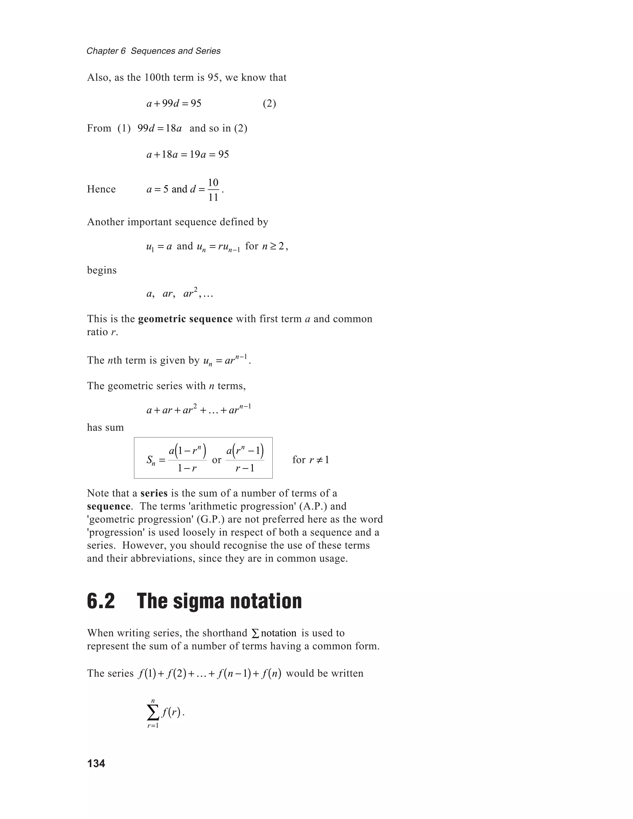 134
Chapter 6 Sequences and Series
Also, as the 100th term is 95, we know that
a + 99d = 95 (2)
From (1) 99d = 18a and so in (2)
a +18a = 19a = 95
Hence a = 5 and d =
10
11
.
Another important sequence defined by
u1 = a and un = run−1 for n ≥ 2,
begins
a, ar, ar2
,K
This is the geometric sequence with first term a and common
ratio r.
The nth term is given by un = arn−1
.
The geometric series with n terms,
a + ar + ar2
+ K + arn−1
has sum
Sn =
a 1− rn
( )
1− r
or
a rn
−1( )
r −1
for r ≠ 1
Note that a series is the sum of a number of terms of a
sequence. The terms 'arithmetic progression' (A.P.) and
'geometric progression' (G.P.) are not preferred here as the word
'progression' is used loosely in respect of both a sequence and a
series. However, you should recognise the use of these terms
and their abbreviations, since they are in common usage.
6.2 The sigma notation
When writing series, the shorthand notation∑ is used to
represent the sum of a number of terms having a common form.
The series f 1( )+ f 2( )+ K + f n −1( )+ f n( ) would be written
f r( )
r=1
n
∑ .
 