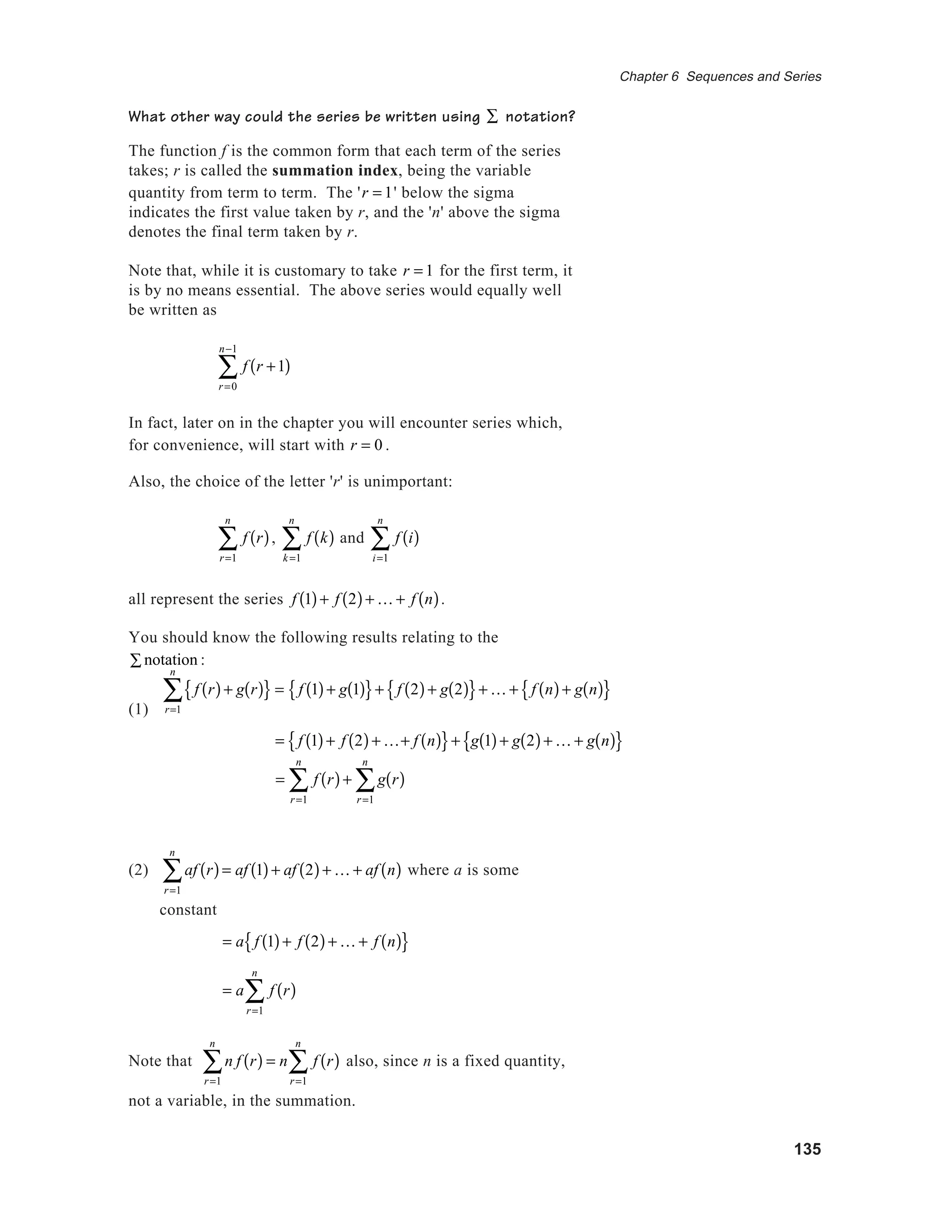 135
Chapter 6 Sequences and Series
What other way could the series be written using ∑ notation?
The function f is the common form that each term of the series
takes; r is called the summation index, being the variable
quantity from term to term. The 'r = 1' below the sigma
indicates the first value taken by r, and the 'n' above the sigma
denotes the final term taken by r.
Note that, while it is customary to take r = 1 for the first term, it
is by no means essential. The above series would equally well
be written as
f r +1( )
r=0
n−1
∑
In fact, later on in the chapter you will encounter series which,
for convenience, will start with r = 0 .
Also, the choice of the letter 'r' is unimportant:
f r( )
r=1
n
∑ , f k( )
k=1
n
∑ and f i( )
i=1
n
∑
all represent the series f 1( )+ f 2( )+ K + f n( ).
You should know the following results relating to the
notation∑ :
(1)
= f r( )
r=1
n
∑ + g r( )
r=1
n
∑
(2) af r( )
r=1
n
∑ = af 1( )+ af 2( )+ K + af n( ) where a is some
constant
= a f 1( )+ f 2( )+ K + f n( ){ }
= a f r( )
r=1
n
∑
Note that n f r( )
r=1
n
∑ = n f r( )
r=1
n
∑ also, since n is a fixed quantity,
not a variable, in the summation.
= f 1( )+ f 2( )+ K+ f n( ){ }+ g 1( )+ g 2( )+ K + g n( ){ }
f r( )+ g r( ){ }
r=1
n
∑ = f 1( )+ g 1( ){ }+ f 2( )+ g 2( ){ }+ K + f n( )+ g n( ){ }
 