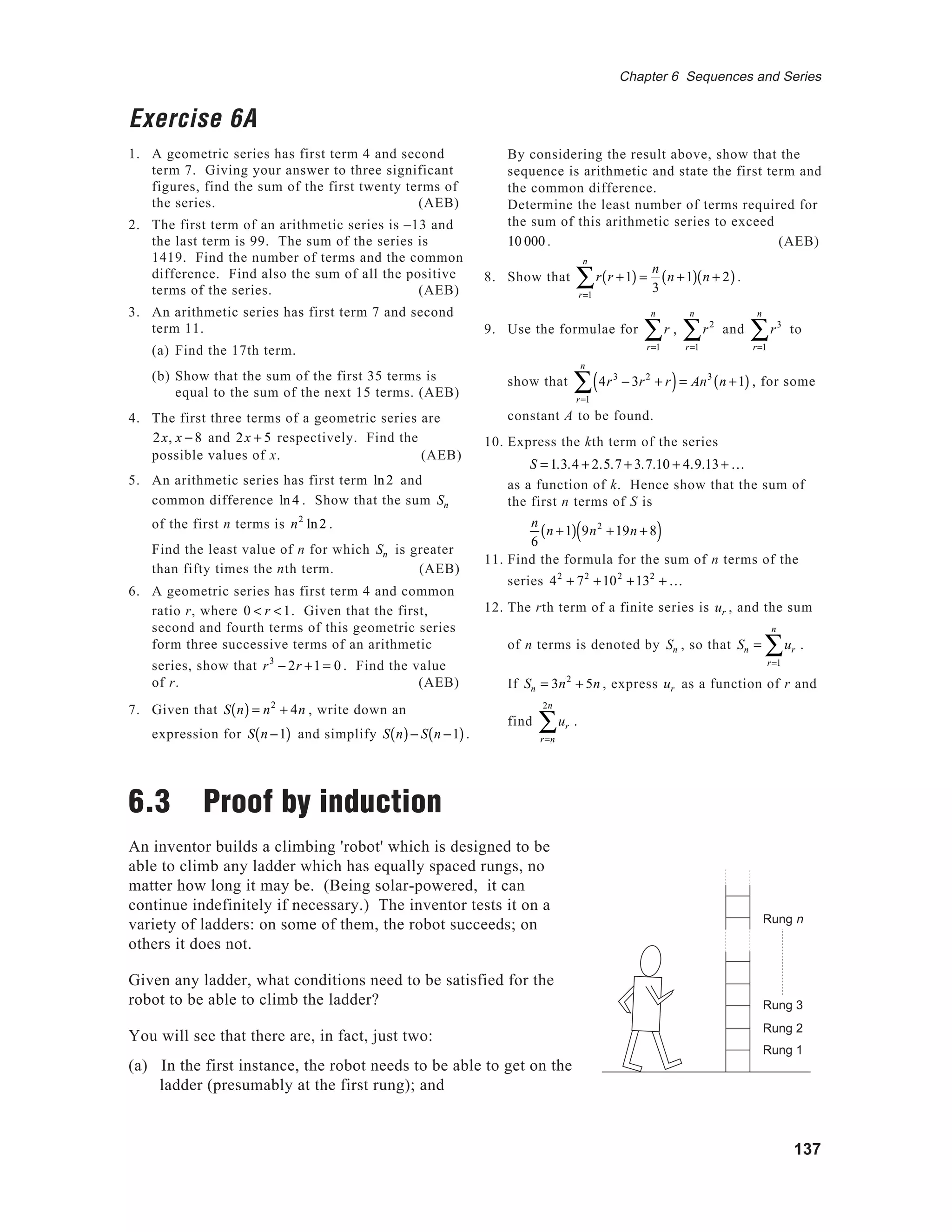 137
Chapter 6 Sequences and Series
Exercise 6A
1. A geometric series has first term 4 and second
term 7. Giving your answer to three significant
figures, find the sum of the first twenty terms of
the series. (AEB)
2. The first term of an arithmetic series is –13 and
the last term is 99. The sum of the series is
1419. Find the number of terms and the common
difference. Find also the sum of all the positive
terms of the series. (AEB)
3. An arithmetic series has first term 7 and second
term 11.
(a) Find the 17th term.
(b) Show that the sum of the first 35 terms is
equal to the sum of the next 15 terms. (AEB)
4. The first three terms of a geometric series are
2x, x − 8 and 2x + 5 respectively. Find the
possible values of x. (AEB)
5. An arithmetic series has first term ln2 and
common difference ln4 . Show that the sum Sn
of the first n terms is n2
ln2 .
Find the least value of n for which Sn is greater
than fifty times the nth term. (AEB)
6. A geometric series has first term 4 and common
ratio r, where 0 < r <1. Given that the first,
second and fourth terms of this geometric series
form three successive terms of an arithmetic
series, show that r3
− 2r +1 = 0 . Find the value
of r. (AEB)
7. Given that S n( ) = n2
+ 4n , write down an
expression for S n −1( ) and simplify S n( )− S n −1( ).
6.3 Proof by induction
An inventor builds a climbing 'robot' which is designed to be
able to climb any ladder which has equally spaced rungs, no
matter how long it may be. (Being solar-powered, it can
continue indefinitely if necessary.) The inventor tests it on a
variety of ladders: on some of them, the robot succeeds; on
others it does not.
Given any ladder, what conditions need to be satisfied for the
robot to be able to climb the ladder?
You will see that there are, in fact, just two:
(a) In the first instance, the robot needs to be able to get on the
ladder (presumably at the first rung); and
By considering the result above, show that the
sequence is arithmetic and state the first term and
the common difference.
Determine the least number of terms required for
the sum of this arithmetic series to exceed
10 000 . (AEB)
8. Show that r r +1( )
r=1
n
∑ =
n
3
n +1( ) n + 2( ).
9. Use the formulae for r
r=1
n
∑ , r2
r=1
n
∑ and r3
r=1
n
∑ to
show that 4r3
− 3r2
+ r( )
r=1
n
∑ = An3
n +1( ) , for some
constant A to be found.
10. Express the kth term of the series
S = 1.3.4 + 2.5.7 + 3.7.10 + 4.9.13+ K
as a function of k. Hence show that the sum of
the first n terms of S is
n
6
n +1( ) 9n2
+19n + 8( )
11. Find the formula for the sum of n terms of the
series 42
+ 72
+102
+132
+ K
12. The rth term of a finite series is ur , and the sum
of n terms is denoted by Sn , so that Sn = ur
r=1
n
∑ .
If Sn = 3n2
+ 5n , express ur as a function of r and
find ur
r=n
2n
∑ .
Rung 1
Rung 2
Rung 3
Rung n
 