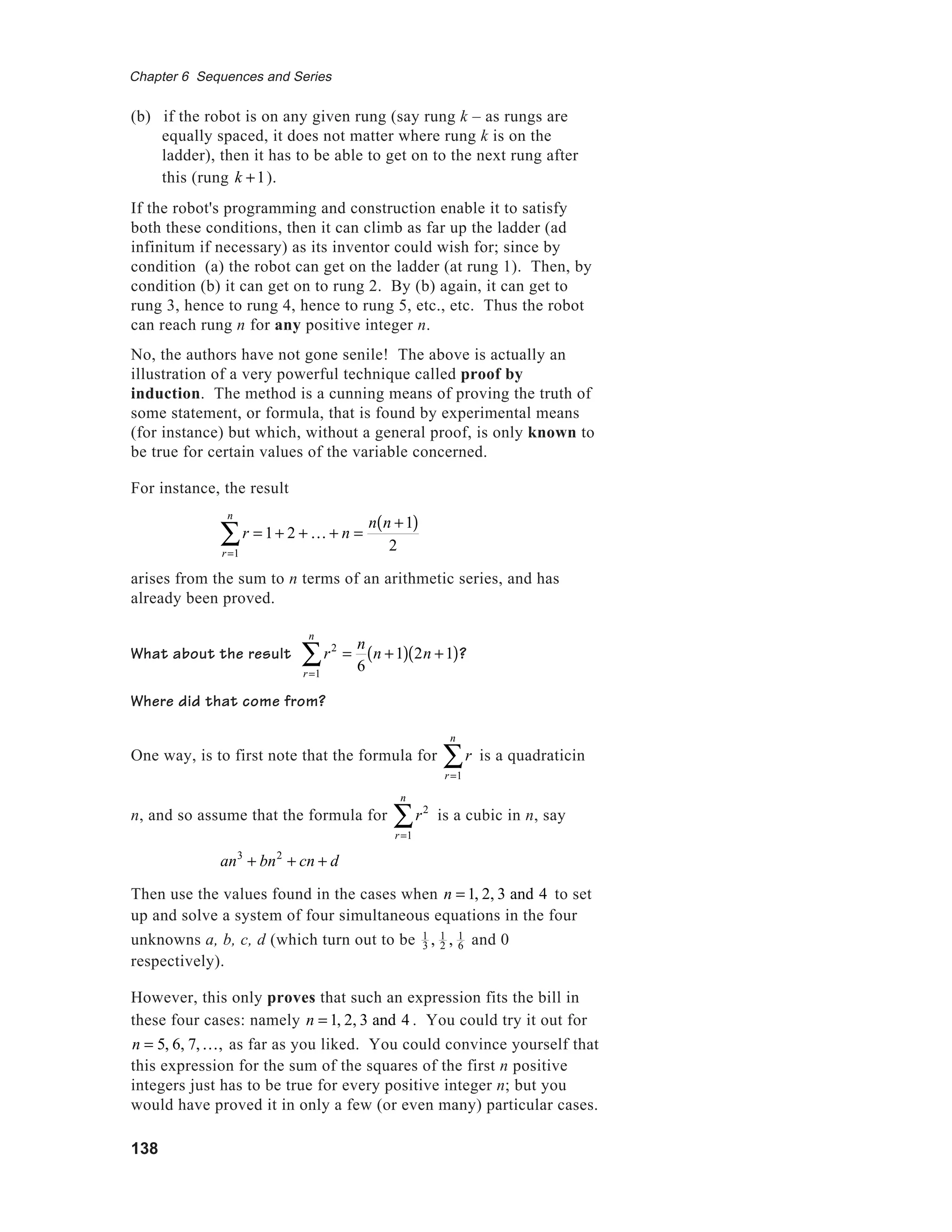 138
Chapter 6 Sequences and Series
(b) if the robot is on any given rung (say rung k – as rungs are
equally spaced, it does not matter where rung k is on the
ladder), then it has to be able to get on to the next rung after
this (rung k +1).
If the robot's programming and construction enable it to satisfy
both these conditions, then it can climb as far up the ladder (ad
infinitum if necessary) as its inventor could wish for; since by
condition (a) the robot can get on the ladder (at rung 1). Then, by
condition (b) it can get on to rung 2. By (b) again, it can get to
rung 3, hence to rung 4, hence to rung 5, etc., etc. Thus the robot
can reach rung n for any positive integer n.
No, the authors have not gone senile! The above is actually an
illustration of a very powerful technique called proof by
induction. The method is a cunning means of proving the truth of
some statement, or formula, that is found by experimental means
(for instance) but which, without a general proof, is only known to
be true for certain values of the variable concerned.
For instance, the result
r = 1+ 2 + K + n =
n n +1( )
2r=1
n
∑
arises from the sum to n terms of an arithmetic series, and has
already been proved.
What about the result r2
=
n
6r=1
n
∑ n +1( ) 2n +1( )?
Where did that come from?
One way, is to first note that the formula for r
r=1
n
∑ is a quadraticin
n, and so assume that the formula for r2
r=1
n
∑ is a cubic in n, say
an3
+ bn2
+ cn + d
Then use the values found in the cases when n = 1, 2, 3 and 4 to set
up and solve a system of four simultaneous equations in the four
unknowns a, b, c, d (which turn out to be 1
3 , 1
2 , 1
6 and 0
respectively).
However, this only proves that such an expression fits the bill in
these four cases: namely n = 1, 2, 3 and 4 . You could try it out for
n = 5, 6, 7,K, as far as you liked. You could convince yourself that
this expression for the sum of the squares of the first n positive
integers just has to be true for every positive integer n; but you
would have proved it in only a few (or even many) particular cases.
 