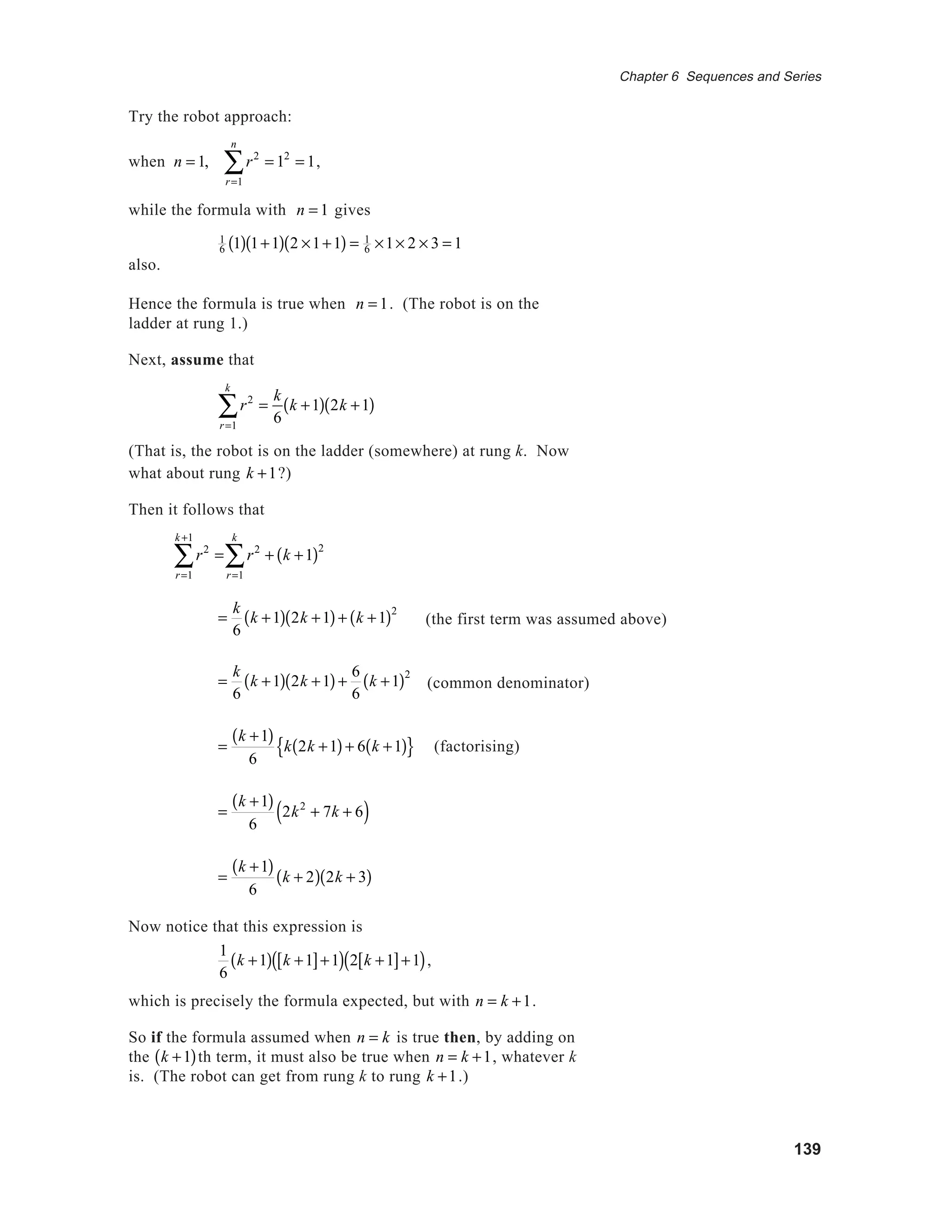 139
Chapter 6 Sequences and Series
Try the robot approach:
when n = 1, r2
= 12
= 1
r=1
n
∑ ,
while the formula with n = 1 gives
1
6 1( ) 1+1( ) 2 ×1+1( ) = 1
6 ×1× 2 × 3 = 1
also.
Hence the formula is true when n = 1. (The robot is on the
ladder at rung 1.)
Next, assume that
r2
=
k
6r=1
k
∑ k +1( ) 2k +1( )
(That is, the robot is on the ladder (somewhere) at rung k. Now
what about rung k +1?)
Then it follows that
r2
=
r=1
k +1
∑ r2
+ k +1( )2
r=1
k
∑
=
k
6
k +1( ) 2k +1( )+ k +1( )2
=
k
6
k +1( ) 2k +1( )+
6
6
k +1( )2
=
k +1( )
6
k 2k +1( )+ 6 k +1( ){ } (factorising)
=
k +1( )
6
2k2
+ 7k + 6( )
=
k +1( )
6
k + 2( ) 2k + 3( )
Now notice that this expression is
1
6
k +1( ) k +1[ ]+1( ) 2 k +1[ ]+1( ),
which is precisely the formula expected, but with n = k +1.
So if the formula assumed when n = k is true then, by adding on
the k +1( )th term, it must also be true when n = k +1, whatever k
is. (The robot can get from rung k to rung k +1.)
(the first term was assumed above)
(common denominator)
 
