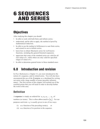 131
Chapter 6 Sequences and Series
6 SEQUENCES
AND SERIES
Objectives
After studying this chapter you should
• be able to work with both finite and infinite series;
• understand, and be able to apply, the method of proof by
mathematical induction;
• be able to use the method of differences to sum finite series,
and extend its use to infinite series;
• know how to obtain Maclaurin series for well known
functions, including the general binomial expansion;
• appreciate that some of the standard series are valid for all
real values of x, while others are only valid for specified
ranges of values of x;
• be able to determine general terms in these standard cases.
6.0 Introduction and revision
In Pure Mathematics, Chapter 13, you were introduced to the
notion of a sequence, and its related series. You will also have
encountered the use of the notation∑ as a shorthand for writing
out series with a large number of terms (possibly infinitely
many). The first section of this chapter will remind you of the
essential points that you will need in order to develop further
the work in this area.
Definition
A sequence is simply an ordered list u1, u2 , u3,K , un , of
numbers (or terms). This is often abbreviated to un{ }. For our
purposes each term un is usually given in one of two ways:
(i) as a function of the preceding term(s), or
(ii) as a function of its position in the sequence.
 