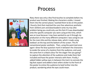 Process
Now, there was only a few final touches to complete before my
product was finished. Making the characters visible, I moved
them into the correct places I wanted them to be on the poster.
I found a font that matched the care-free adventure aesthetic
from 101font.com and downloaded it onto my mac (the
problem being you could only use this font if it was downloaded
onto the specific computer you were using at the time, which
was an issue because I may have wanted to use it through my
production on the many different computers I was using) to use
for the main title and the release date, which I made using
textbox’s at the top and the bottom of the screen. This fit
conventional poster aesthetic. Then, using the paint tool once
again I drew the blue question mark in-between the characters
to evoke the sense of a mystery from the audience, and used
the same font in a black colour for the slogan ‘Are you going?’
to capture the attention of the audience and make them feel
included and have the poster interacts with them. Finally, I
added hidden yellow eyes in-between the tree’s to connote the
big foot aspect and added a best sellers sticker to the front of
the poster to entice the audience to look further into the
product, wondering what the eyes could mean.
 
