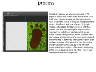 process
First of all I opened up a horizontal piece of A4
paper in photoshop and to make it look more like a
book cover I added a rectangle barrier (using the
ruler tool) in the centre of the page to represent the
spine. I then found a picture of grass off google
images and dragged it into photoshop, and then
layered over the photo using the oil pain tool to
make surreal and almost painted, which would
match the rest of my product. I then used the paint
tool to draw the big foot on the cover, and repeated
the same step as before by adding the oil paint over
the layer a couple of times until it had the muddy
affect I was looking for. Also, by using different
layers and different colours of brown to ad shading
to the foot, it gave it a more 3D affect – like it was
really embedded into the ground.
 