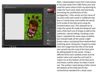 Next, I downloaded a font that I had chosen
in my style sheet from 1001 fonts.com and
used the same colours from my planning to
make the front cover look vivid and lively,
connoting the youthfulness of the
protagonists. I then wrote out the name of
my story with each word In a different text
box so I could move and modify the words
to fit inside of the foot print using the
transformation tool. This allowed me to
make the words fit inside the footprint and
look a little bent out of shape to add to the
authentic, natural setting. Creating a new
layers I repeated the same steps as before
but instead made all the words a light
brown colour and placed them behind their
matching word. Doing this I hoped to evoke
from the image that the title of the book
was carved into the mud of the foot print
by adding depth to the words. Using a
different font and a textbox wrote out the
author name and used the arch tool to
make it sit at the bottom of the foot print
and chose a white colour to make it stand
out. The authors name being smaller and at
the bottom of the tiltle font fit the
conventional standard for a book cover.
 