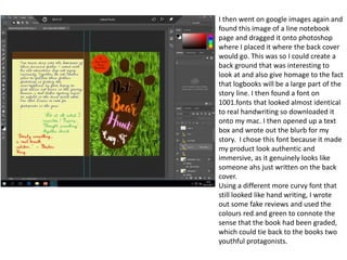 I then went on google images again and
found this image of a line notebook
page and dragged it onto photoshop
where I placed it where the back cover
would go. This was so I could create a
back ground that was interesting to
look at and also give homage to the fact
that logbooks will be a large part of the
story line. I then found a font on
1001.fonts that looked almost identical
to real handwriting so downloaded it
onto my mac. I then opened up a text
box and wrote out the blurb for my
story. I chose this font because it made
my product look authentic and
immersive, as it genuinely looks like
someone ahs just written on the back
cover.
Using a different more curvy font that
still looked like hand writing, I wrote
out some fake reviews and used the
colours red and green to connote the
sense that the book had been graded,
which could tie back to the books two
youthful protagonists.
 