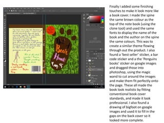 Finally I added some finishing
touches to make it look more like
a book cover. I made the spine
the same brown colour as the
top of the note book (using the
clone tool) and used the same
fonts to display the name of the
book and the author on the spine
the same colours. This was to
create a similar theme flowing
through out the product. I also
found a ‘best seller’ sticker, a bar
code sticker and a the ‘Penguins
books’ sticker on google images
and dragged those into
photoshop, using the magic
wand to cut around the images
and make them fit perfectly onto
the page. These all made the
book look realistic by fitting
conventional book cover
standards, and made it look
professional. I also found a
drawing of bigfoot on google
images and used it to fill in the
gaps on the back cover so it
looked more complete.
 