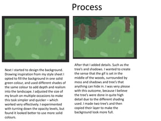 Process
Next I started to design the background.
Drawing inspiration from my style sheet I
opted to fill the background in one solid
green colour, and used different shades of
the same colour to add depth and realism
into the landscape. I adjusted the size of
my brush on multiple occasions to make
this task simpler and quicker – which
worked very effectively. I experimented
with turning down the opacity levels, but
found it looked better to use more solid
colours.
After that I added details. Such as the
tree’s and shadows. I wanted to create
the sense that the gif is set in the
middle of the woods, surrounded by
moss and shadows and tree’s that
anything can hide in. I was very please
with this outcome, because I believe
the tree’s were done in quite high
detail due to the different shading
used. I made two tree’s and then
copied their layer to make the
background look more full.
 
