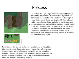 Process
I knew from the beginning that I didn’t ever want to draw a
detailed big foot, because it would ruin the mystery of the
book. I used the brush tool in a dark brown to draw bigfoot
hidden in the tree’s, almost blending in with the shadows I
had drawn earlier. He almost looks like an indistinguishable
brown blob and nothing at all like a sasquatch – I wish I could
of put more detail into him, but hopefully by the end when
the product is finalized and the glowing eyes are added,
people will realize what it is meant to be. I did this by
enlarging the paint brush and creating the blob to be behind
the tree’s by moving layers.
Next I opened the text tool and chose a bold font and wrote out the
title of my product, choosing the already planned out colour scheme.
The text looked blurry before exporting, which worried me at first,
however I realised this wouldn’t be how the text would look when the
gif was finalized. Also, I wish I used a text that looked more like my
other two products for branding purposes.
 