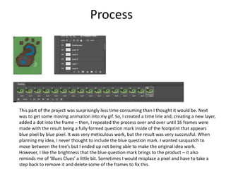 Process
This part of the project was surprisingly less time consuming than I thought it would be. Next
was to get some moving animation into my gif. So, I created a time line and, creating a new layer,
added a dot into the frame – then, I repeated the process over and over until 16 frames were
made with the result being a fully formed question mark inside of the footprint that appears
blue pixel by blue pixel. It was very meticulous work, but the result was very successful. When
planning my idea, I never thought to include the blue question mark. I wanted sasquatch to
move between the tree’s but I ended up not being able to make the original idea work.
However, I like the brightness that the blue question mark brings to the product – it also
reminds me of ‘Blues Clues’ a little bit. Sometimes I would misplace a pixel and have to take a
step back to remove it and delete some of the frames to fix this.
 