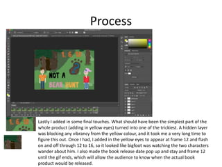 Process
Lastly I added in some final touches. What should have been the simplest part of the
whole product (adding in yellow eyes) turned into one of the trickiest. A hidden layer
was blocking any vibrancy from the yellow colour, and it took me a very long time to
figure this out. Once I had, I added in the yellow eyes to appear at frame 12 and flash
on and off through 12 to 16, so it looked like bigfoot was watching the two characters
wander about him. I also made the book release date pop up and stay and frame 12
until the gif ends, which will allow the audience to know when the actual book
product would be released.
 