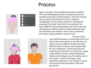 Process
Again, I assumed that creating the character would be
the most challenging task when making this product so
decided to prioritize character design. I started on the girl,
using a peach coloured paint brush at a large but
manageable size; this made it quicker to complete the
drawing of her head. I then filed in the outline of the
head, added the neck and changed some of the colouring
and opacity on different layers to add shading and make
the head look more realistic. I then chose a candy floss
pink colour and proceeded to draw the hair –
This was a little
more difficult because I could not get the hair to
look as flowy and realistic as her face did, and
had to use some different shades and many
different layers to achieve the end goal. After
this was completed, I copied each step and
made the boy character in a similar vein, except
I used different colours entirely. Making the
clothes and the figures was the hardest part of
this section, it took much longer to get
proportions right than I ever thought it would.
And using the paint tool doesn’t help with
preciseness.
 
