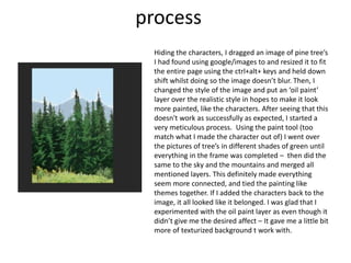 process
Hiding the characters, I dragged an image of pine tree’s
I had found using google/images to and resized it to fit
the entire page using the ctrl+alt+ keys and held down
shift whilst doing so the image doesn’t blur. Then, I
changed the style of the image and put an ‘oil paint’
layer over the realistic style in hopes to make it look
more painted, like the characters. After seeing that this
doesn't work as successfully as expected, I started a
very meticulous process. Using the paint tool (too
match what I made the character out of) I went over
the pictures of tree’s in different shades of green until
everything in the frame was completed – then did the
same to the sky and the mountains and merged all
mentioned layers. This definitely made everything
seem more connected, and tied the painting like
themes together. If I added the characters back to the
image, it all looked like it belonged. I was glad that I
experimented with the oil paint layer as even though it
didn’t give me the desired affect – It gave me a little bit
more of texturized background t work with.
 
