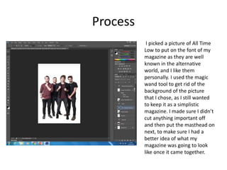 Process
I picked a picture of All Time
Low to put on the font of my
magazine as they are well
known in the alternative
world, and I like them
personally. I used the magic
wand tool to get rid of the
background of the picture
that I chose, as I still wanted
to keep it as a simplistic
magazine. I made sure I didn’t
cut anything important off
and then put the masthead on
next, to make sure I had a
better idea of what my
magazine was going to look
like once it came together.
 