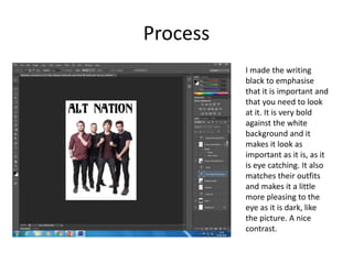 Process
I made the writing
black to emphasise
that it is important and
that you need to look
at it. It is very bold
against the white
background and it
makes it look as
important as it is, as it
is eye catching. It also
matches their outfits
and makes it a little
more pleasing to the
eye as it is dark, like
the picture. A nice
contrast.
 
