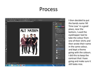 Process
I then decided to put
the bands name ‘All
Time Low’ in a good
place, near the
bottom, I used the
eyedropper tool to
take the colour from
one of their shirts and
then wrote their name
in the same colour,
and kept a theme
going with the colours.
I did this to keep the
contrast that I have
going and make sure it
still looks nice.
 