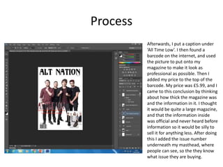 Process
Afterwards, I put a caption under
‘All Time Low’. I then found a
barcode on the internet, and used
the picture to put onto my
magazine to make it look as
professional as possible. Then I
added my price to the top of the
barcode. My price was £5.99, and I
came to this conclusion by thinking
about how thick the magazine was
and the information in it. I thought
it would be quite a large magazine,
and that the information inside
was official and never heard before
information so it would be silly to
sell it for anything less. After doing
this I added the issue number
underneath my masthead, where
people can see, so the they know
what issue they are buying.
 