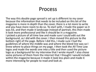 Process
The way this double page spread is set up is different to my cover
because the information that needs to be included on this bit of the
magazine is more in depth than the cover, there is a lot more to write
and you have more room to do so. To start with, I made the paper so it
was A3, and then made it landscape instead of portrait, this then made
it look more professional and like it should be in a magazine.
I picked a picture of all time low and made sure I could edit out the
background, as I did with the cover. I then moved this picture to the
bottom right of the page. Before I did this, I made sure I had the
guidelines of where the middle was and where the bleed line was so I
knew where to place things on my page. I then took the All Time Low
logos and made the words one into y title and then used the picture
logo as a background for my interview that I wrote myself. I also chose
some pictures of them from the internet that I thought I would include
within the magazine because it made it look less plain and made it
more interesting for people to read and look at.
 