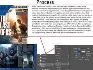 Process
• When creating my product I used many different processes to make many
different features for my product to make it more appealing and attractive. For
example when making my production I used the gradient tool to mix the signature
colour blue that symbolises my magazine company with a random colour that
matches the background image (in this case that colour is pink) you can see where
I have done this at the bottom of my magazine cover and at the top on the main
feature headline. I have done this because not only does my title and writing
stand out a lot more to catch peoples eyes as they walk by but I think it also helps
to make my work look more appealing and just different from other competitors.
To do this I went on my layers and double clicked on the layer I wanted to add the
gradient to. I then when on the layer style page and selected “Gradient overlay”
once I had done this I change the colours to the ones that I wanted and changed
the angle of the gradient to -33 so that it was in the direction I wanted.
 