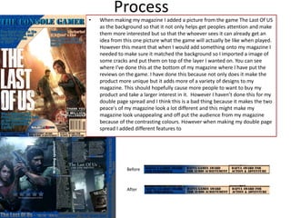• When making my magazine I added a picture from the game The Last Of US
as the background so that it not only helps get peoples attention and make
them more interested but so that the whoever sees it can already get an
idea from this one picture what the game will actually be like when played.
However this meant that when I would add something onto my magazine I
needed to make sure it matched the background so I imported a image of
some cracks and put them on top of the layer I wanted on. You can see
where I’ve done this at the bottom of my magazine where I have put the
reviews on the game. I have done this because not only does it make the
product more unique but it adds more of a variety of designs to my
magazine. This should hopefully cause more people to want to buy my
product and take a larger interest in it. However I haven’t done this for my
double page spread and I think this is a bad thing because it makes the two
peace's of my magazine look a lot different and this might make my
magazine look unappealing and off put the audience from my magazine
because of the contrasting colours. However when making my double page
spread I added different features to
Process
Before
After
 