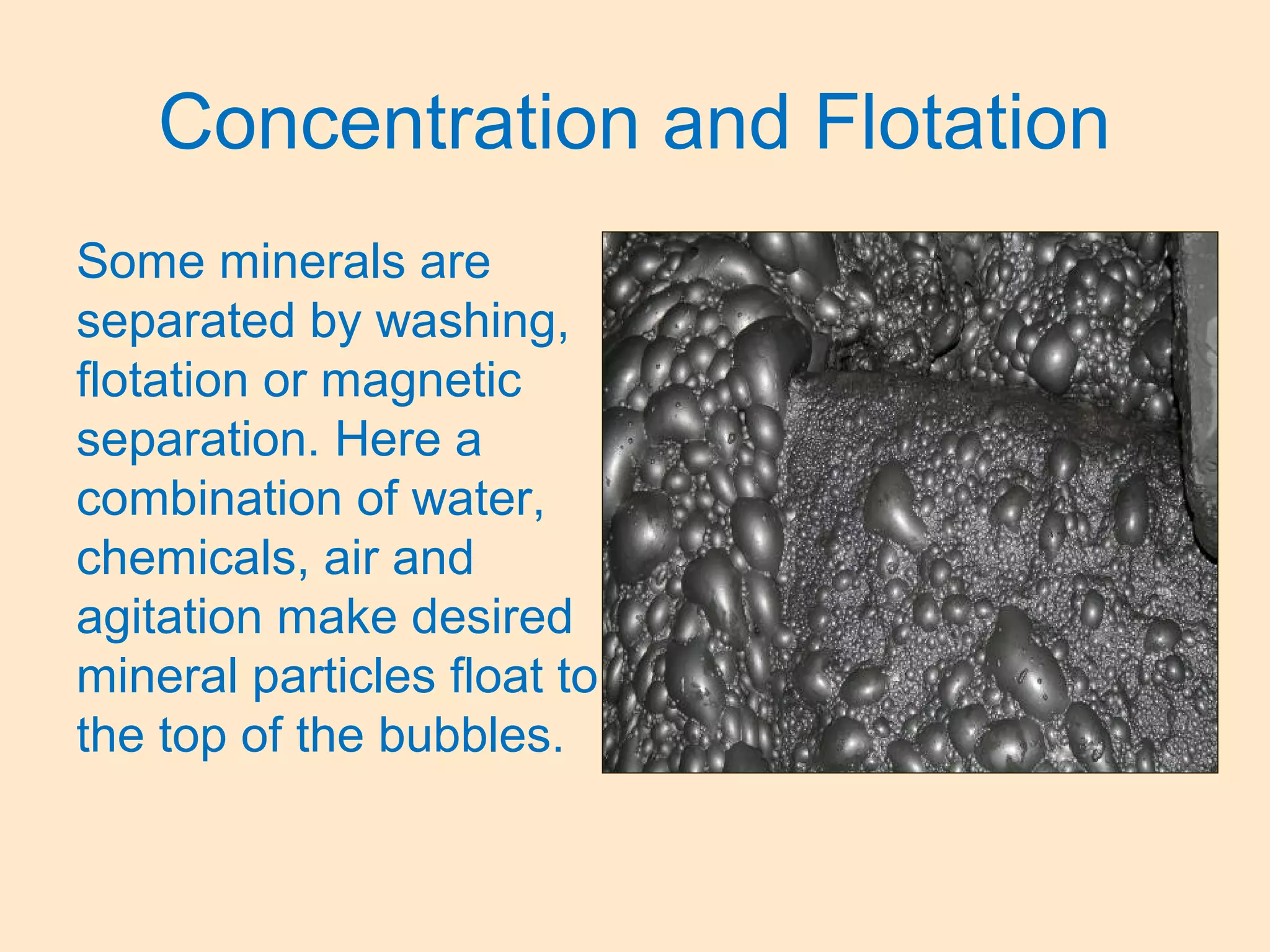 Concentration and Flotation
Some minerals are
separated by washing,
flotation or magnetic
separation. Here a
combination of water,
chemicals, air and
agitation make desired
mineral particles float to
the top of the bubbles.
 