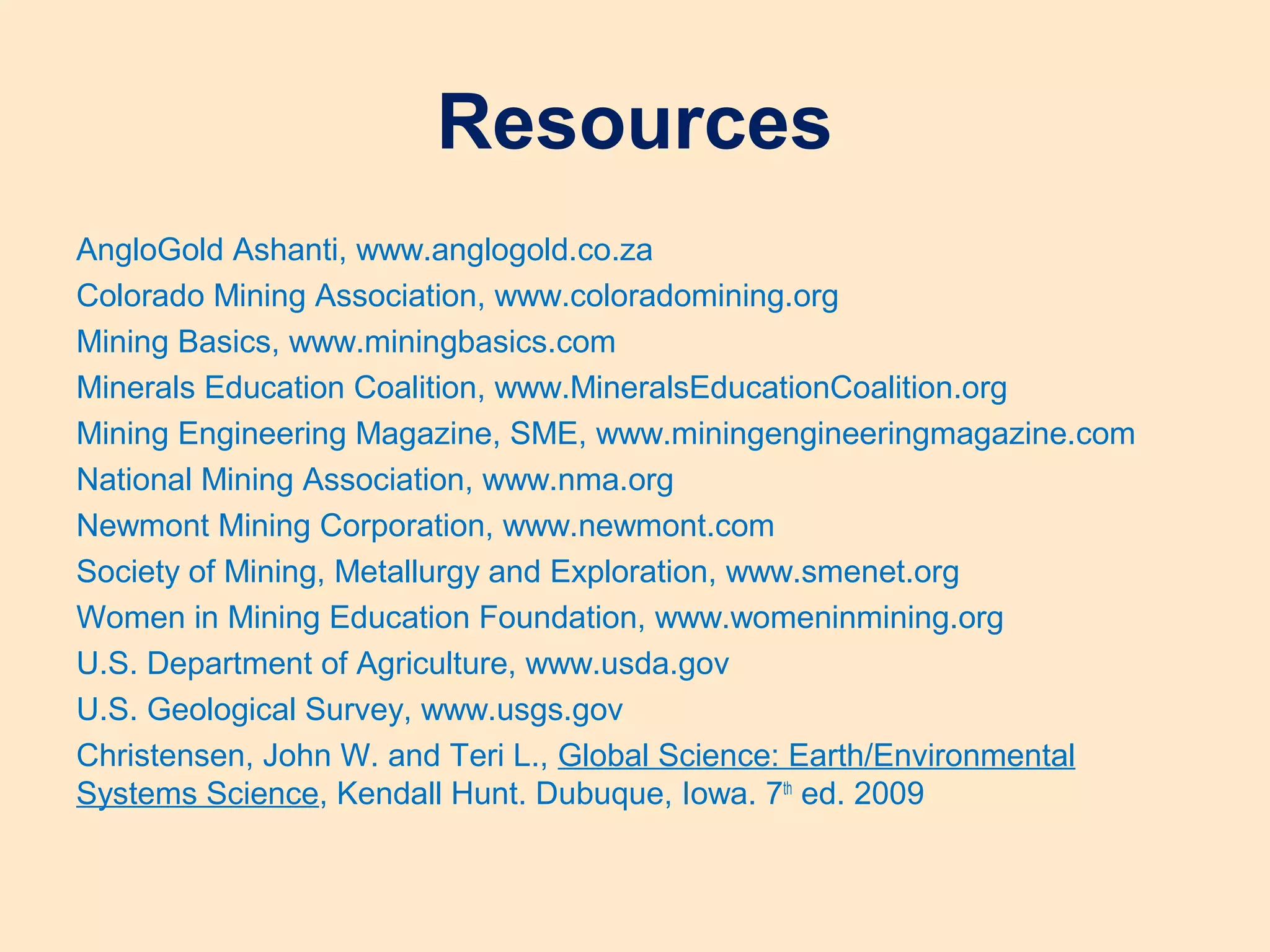 Resources
AngloGold Ashanti, www.anglogold.co.za
Colorado Mining Association, www.coloradomining.org
Mining Basics, www.miningbasics.com
Minerals Education Coalition, www.MineralsEducationCoalition.org
Mining Engineering Magazine, SME, www.miningengineeringmagazine.com
National Mining Association, www.nma.org
Newmont Mining Corporation, www.newmont.com
Society of Mining, Metallurgy and Exploration, www.smenet.org
Women in Mining Education Foundation, www.womeninmining.org
U.S. Department of Agriculture, www.usda.gov
U.S. Geological Survey, www.usgs.gov
Christensen, John W. and Teri L., Global Science: Earth/Environmental
Systems Science, Kendall Hunt. Dubuque, Iowa. 7th
ed. 2009
 