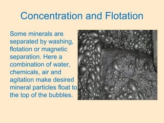 Concentration and Flotation
Some minerals are
separated by washing,
flotation or magnetic
separation. Here a
combination of water,
chemicals, air and
agitation make desired
mineral particles float to
the top of the bubbles.
 