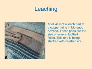 Leaching
Ariel view of a leach pad at
a copper mine in Morenci,
Arizona. These pads are the
size of several football
fields. This one is being
stacked with crushed ore.
 