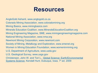 Resources
AngloGold Ashanti, www.anglogold.co.za
Colorado Mining Association, www.coloradomining.org
Mining Basics, www.miningbasics.com
Minerals Education Coalition, www.MineralsEducationCoalition.org
Mining Engineering Magazine, SME, www.miningengineeringmagazine.com
National Mining Association, www.nma.org
Newmont Mining Corporation, www.newmont.com
Society of Mining, Metallurgy and Exploration, www.smenet.org
Women in Mining Education Foundation, www.womeninmining.org
U.S. Department of Agriculture, www.usda.gov
U.S. Geological Survey, www.usgs.gov
Christensen, John W. and Teri L., Global Science: Earth/Environmental
Systems Science, Kendall Hunt. Dubuque, Iowa. 7th
ed. 2009
 