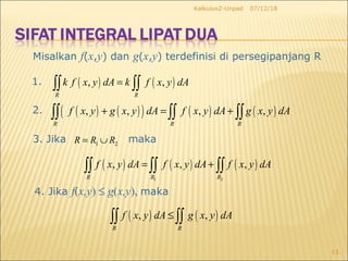 07/12/18Kalkulus2-Unpad
13
Misalkan f(x,y) dan g(x,y) terdefinisi di persegipanjang R
1. ( ) ( ), ,
R R
k f x y dA k f x y dA=∫∫ ∫∫
2. ( ) ( )( ) ( ) ( ), , , ,
R R R
f x y g x y dA f x y dA g x y dA+ = +∫∫ ∫∫ ∫∫
3. Jika
( ) ( ) ( )
1 2
, , ,
R R R
f x y dA f x y dA f x y dA= +∫∫ ∫∫ ∫∫
4. Jika f(x,y) ≤ g(x,y), maka
( ) ( ), ,
R R
f x y dA g x y dA≤∫∫ ∫∫
1 2R R R= ∪ maka
 