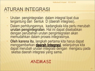 • Urutan pengintegralan dalam integral lipat dua
tergantung dari bentuk D (daerah integrasi).
• Dalam perhitungannya, kadangkala kita perlu merubah
urutan pengintegralan. Hal ini dapat disebabkan
dengan perubahan urutan pengintegralan akan
memudahkan dalam proses integrasinya.
• Oleh karena itu, langkah pertama kita harus dapat
menggambarkan daerah integrasidaerah integrasi, selanjutnya kita
dapat merubah urutan integrasi dengan mengacu pada
sketsa daerah integrasi yang sama.
07/12/18Kalkulus2-Unpad
18
ANIMASI
 
