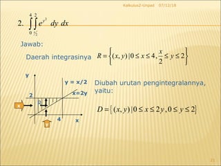 07/12/18Kalkulus2-Unpad
21
2
2
4 2
0
2.
x
y
e dy dx∫∫
Daerah integrasinya
Jawab:
x R
x
y
y = x/2
4
2
y
Diubah urutan pengintegralannya,
yaitu:x=2y
( , ) |0 4, 2
2
x
R x y x y
 
= ≤ ≤ ≤ ≤ 
 
{ }( , ) |0 2 ,0 2D x y x y y= ≤ ≤ ≤ ≤
 