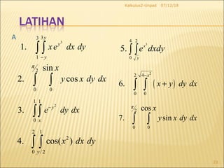 07/12/18Kalkulus2-Unpad
23
3
33
1
1.
y
y
y
xe dx dy
−
∫ ∫
2
0 0
sin
2. cos
x
y x dy dx
π
∫ ∫
2
1 1
0
3. y
x
e dy dx−
∫∫
( )
2
2 4
0 0
6.
x
x y dy dx
−
+∫ ∫
2
0 0
cos
7. sin
x
y x dy dx
π
∫ ∫
A
2 1
2
0 / 2
4. cos( )
y
x dx dy∫ ∫
∫ ∫
4
0
2
3
.5
y
x
dxdye
 