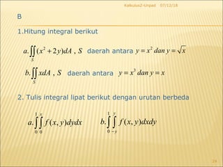 07/12/18Kalkulus2-Unpad
24
B
1.Hitung integral berikut
2
. ( 2 ) ,
S
a x y dA S+∫∫ daerah antara
2
y x dan y x= =
. ,
S
b xdA S∫∫ daerah antara
3
y x dan y x= =
2. Tulis integral lipat berikut dengan urutan berbeda
1
0 0
. ( , )
x
a f x y dydx∫∫
1
0
. ( , )
y
y
b f x y dxdy
−
∫ ∫
 