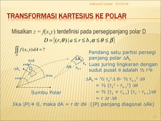 Misalkan z = f(x,y) terdefinisi pada persegipanjang polar D
07/12/18Kalkulus2-Unpad
27
( , ) ?
D
f x y dA =∫∫
Sumbu Polar
∆Ak
r=b
r=a
θ=β
θ=α
D
∆Ak
rk-1
rk
∆θ
Pandang satu partisi persegi
panjang polar ∆Ak
Luas juring lingkaran dengan
sudut pusat θ adalah ½ r2
θ
∆Ak = ½ rk
2
∆ θ- ½ rk-1
2
∆θ
= ½ (rk
2
- rk-1
2
) ∆θ
= ½ (rk + rk-1) (rk - rk-1)∆θ
= r ∆r ∆θ
Jika |P| 0, maka dA = r dr dθ (|P| panjang diagonal ∆Ak)
{ }βθαθ ≤≤≤≤= ,|),( brarD
 