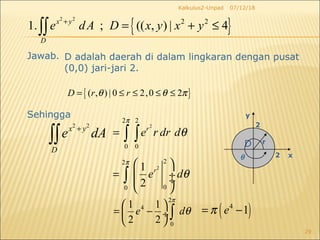 07/12/18Kalkulus2-Unpad
29
D adalah daerah di dalam lingkaran dengan pusat
(0,0) jari-jari 2.
Sehingga
2 2
x y
D
e dA+
∫∫
2
2 2
0 0
r
e r dr d
π
θ= ∫ ∫
( )4
1eπ= −
2
22
00
1
2
r
e d
π
θ
 
=  ÷ ÷
 
∫
2
4
0
1 1
2 2
e d
π
θ
 
= − ÷
 
∫
2
2
x
y
D r
θ
Jawab.
{ }
2 2
2 2
1. ; (( , ) | 4x y
D
e dA D x y x y+
= + ≤∫∫
{ }( , ) | 0 2,0 2D r rθ θ π= ≤ ≤ ≤ ≤
 