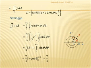 07/12/18Kalkulus2-Unpad
31
2.
D
y dA∫∫
Sehingga
D
y dA∫∫
/2 2
0 1
sinr r dr d
π
θ θ= ∫ ∫
( )/ 2
0
7 7
cos
3 3
π
θ= − =
2/ 2
3
10
1
sin
3
r d
π
θ θ
 
=  ÷ ÷
 
∫
( )
/2
0
1
8 1 sin
3
d
π
θ θ= − ∫
21 x
y
D
r θ






≤≤≤≤=
2
0,21|),(
π
θθ rrD
 