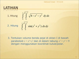 1. Hitung
07/12/18Kalkulus2-Unpad
32
2
1 1
2 2
0 0
4
x
x y dy dx
−
− −∫ ∫
2. Hitung
2
11
2 2
0 0
sin( )
y
x y dx dy
−
+∫ ∫
3. Tentukan volume benda pejal di oktan I di bawah
paraboloid z = x2
+y2
dan di dalam tabung x2
+ y2
= 9
dengan menggunakan koordinat kutub/polar.
 