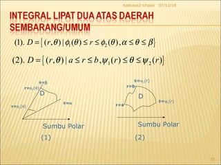07/12/18Kalkulus2-Unpad
33
Sumbu Polar
r=φ2(θ)
r=φ1(θ)
θ=β
θ=α
D
Sumbu Polar
r=b
r=a
θ=ψ2(r)
θ=ψ1(r)
D
{ }1 2(1). ( , ) | ( ) ( ),D r rθ φ θ φ θ α θ β= ≤ ≤ ≤ ≤
{ }1 2(2). ( , ) | , ( ) ( )D r a r b r rθ ψ θ ψ= ≤ ≤ ≤ ≤
(1) (2)
 
