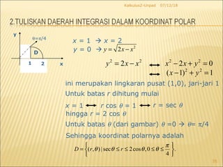 07/12/18Kalkulus2-Unpad
35
θ=π/4
1 2 x
y
D
x = 1  x = 2
y = 0  2
2y x x= −
ini merupakan lingkaran pusat (1,0), jari-jari 1
Sehingga koordinat polarnya adalah
Untuk batas r dihitung mulai
x = 1 r cos θ = 1 r = sec θ
Untuk batas θ (dari gambar) θ =0  θ= π/4
hingga r = 2 cos θ
2 2
2y x x= − 2 2
2 0x x y− + =
2 2
( 1) 1x y− + =
( , ) | sec 2cos ,0 .
4
D r r
π
θ θ θ θ
 
= ≤ ≤ ≤ ≤ 
 
 