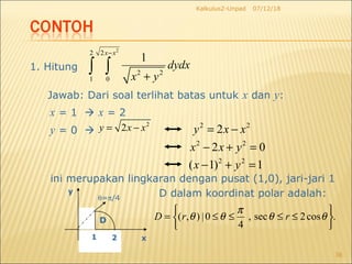 07/12/18Kalkulus2-Unpad
36
1. Hitung
2
2 2
2 2
1 0
1
x x
dydx
x y
−
+
∫ ∫
Jawab: Dari soal terlihat batas untuk x dan y:
x = 1  x = 2
y = 0 
2
2y x x= −
ini merupakan lingkaran dengan pusat (1,0), jari-jari 1
θ=π/4
1 2 x
y
D
D dalam koordinat polar adalah:
2 2
2y x x= −
2 2
2 0x x y− + =
2 2
( 1) 1x y− + =
.cos2sec,
4
0|),(






≤≤≤≤= θθ
π
θθ rrD
 