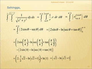 07/12/18Kalkulus2-Unpad
37
2
2 2
2 2
1 0
1
x x
dy dx
x y
−
+
∫ ∫
2cos/ 4
0 sec
1
.r dr d
r
θπ
θ
θ= ∫ ∫
( )
/4
0
2sin ln sec tan
π
θ θ θ= − +
( )
/ 4
2cos
sec
0
r d
π
θ
θ
θ= ∫
( )
/4
0
2cos sec d
π
θ θ θ= −∫
Sehingga,
( ) ( ) ( )( )
2sin ln sec tan
4 4 4
2sin 0 ln sec 0 tan 0
π π π      
= − + ÷ ÷  ÷  ÷
      
− − +
( )
1
2. 2 ln 2 1 ln 1
2
 
= − + + ÷
 
( )2 ln 2 1= − +
 
